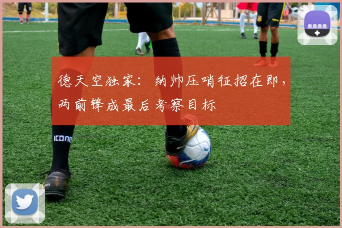 德天空独家:纳帅压哨征招在即,两前锋成最后考察目标