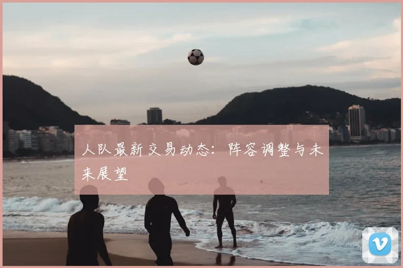 人队最新交易动态:阵容调整与未来展望