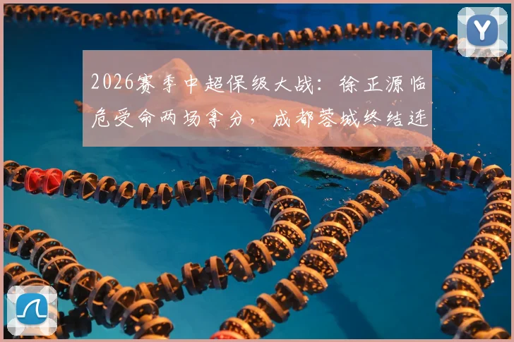 2026赛季中超保级大战:徐正源临危受命两场拿分,成都蓉城终结连败颓势