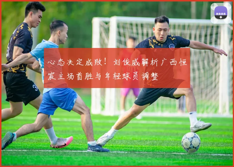 心态决定成败!刘俊威解析广西恒宸主场首胜与年轻球员调整