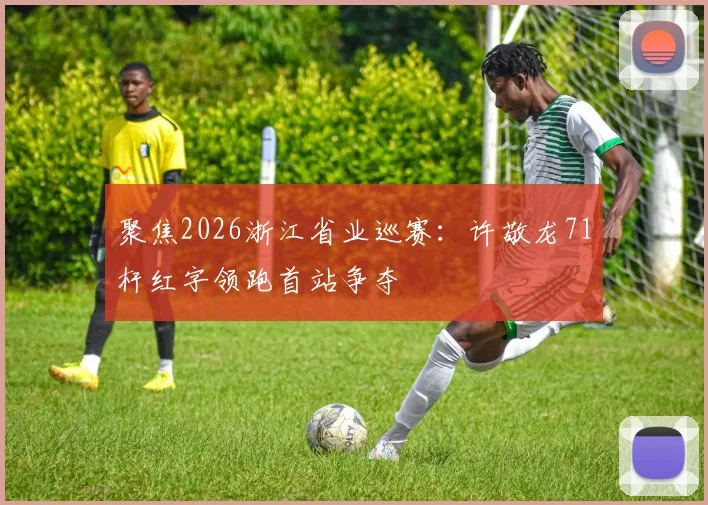 聚焦2026浙江省业巡赛：许敬龙71杆红字领跑首站争夺