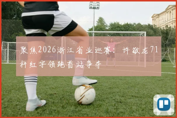 聚焦2026浙江省业巡赛：许敬龙71杆红字领跑首站争夺