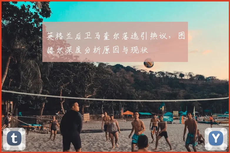 英格兰后卫马奎尔落选引热议,图赫尔深度分析原因与现状