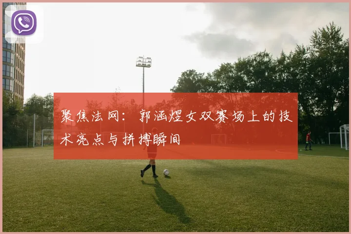 聚焦法网：郭涵煜女双赛场上的技术亮点与拼搏瞬间