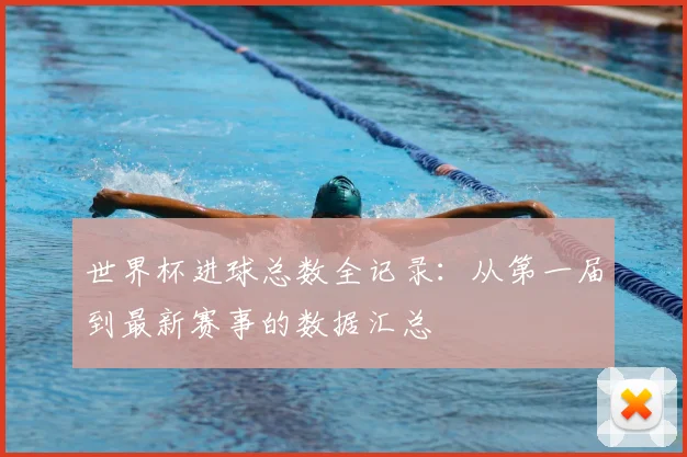世界杯进球总数全记录:从第一届到最新赛事的数据汇总