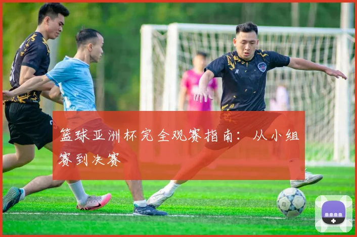 篮球亚洲杯完全观赛指南：从小组赛到决赛