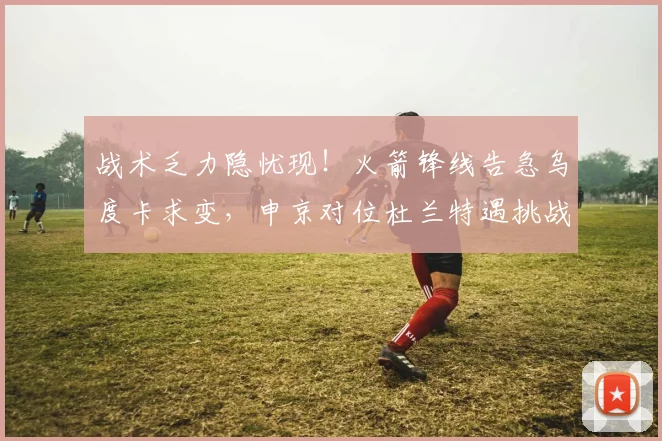 战术乏力隐忧现！火箭锋线告急乌度卡求变，申京对位杜兰特遇挑战