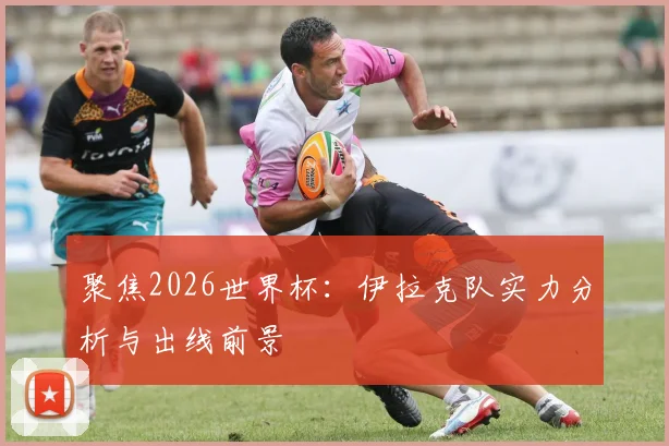 聚焦2026世界杯:伊拉克队实力分析与出线前景