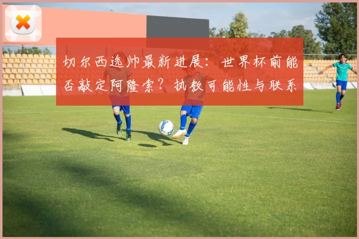 切尔西选帅最新进展：世界杯前能否敲定阿隆索？执教可能性与联系细节分析