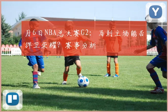月6日NBA总决赛G2：马刺主场能否捍卫荣耀？赛事分析