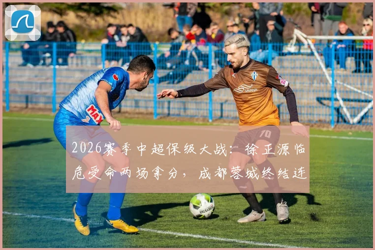 2026赛季中超保级大战：徐正源临危受命两场拿分，成都蓉城终结连败颓势